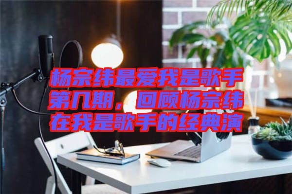 楊宗緯最愛我是歌手第幾期，回顧楊宗緯在我是歌手的經(jīng)典演