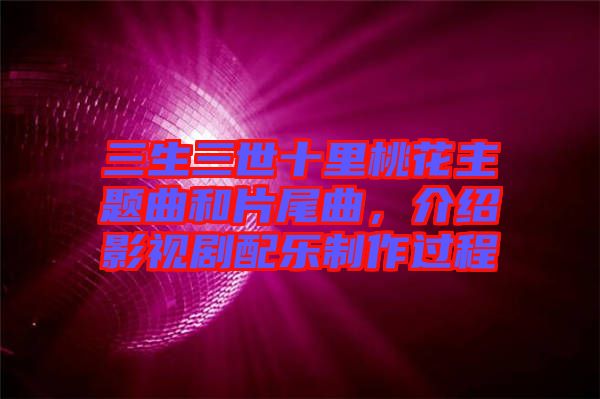 三生三世十里桃花主題曲和片尾曲，介紹影視劇配樂制作過程