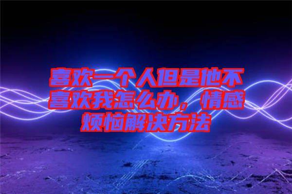 喜歡一個人但是他不喜歡我怎么辦，情感煩惱解決方法