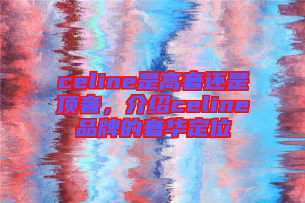 celine是高奢還是頂奢，介紹celine品牌的奢華定位