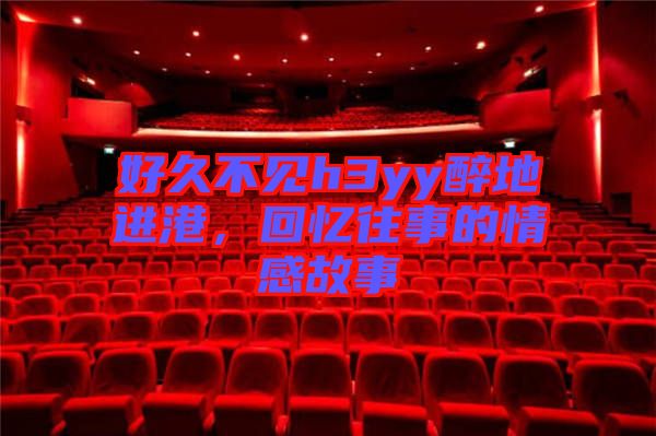 好久不見h3yy醉地進港，回憶往事的情感故事