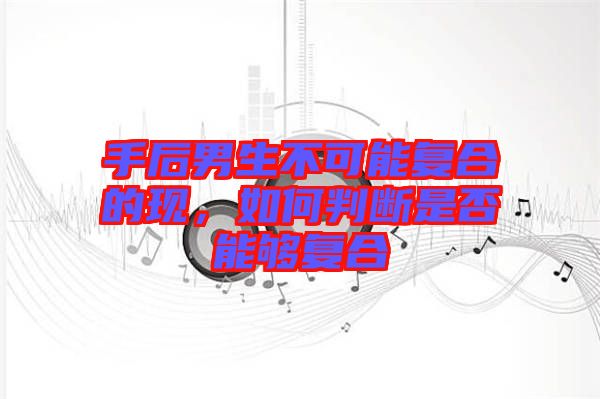 手后男生不可能復(fù)合的現(xiàn)，如何判斷是否能夠復(fù)合