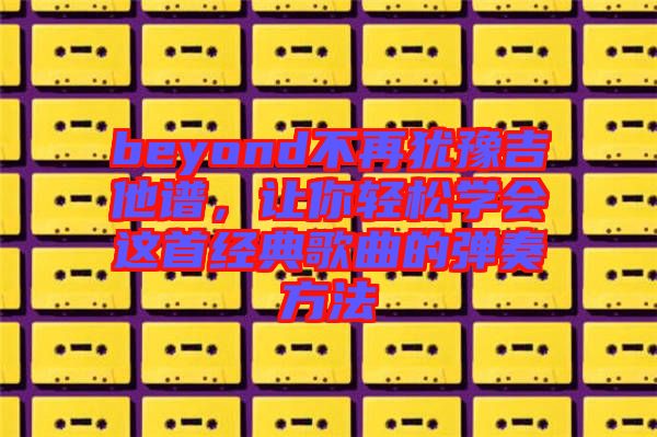 beyond不再猶豫吉他譜，讓你輕松學(xué)會(huì)這首經(jīng)典歌曲的彈奏方法