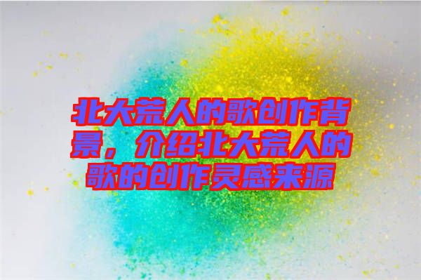 北大荒人的歌創(chuàng)作背景，介紹北大荒人的歌的創(chuàng)作靈感來源