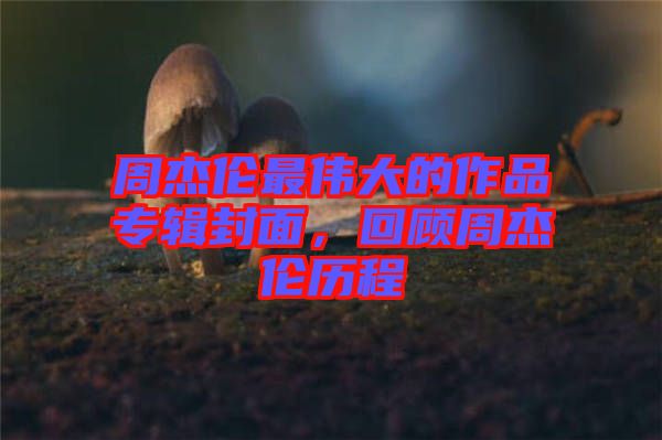 周杰倫最偉大的作品專輯封面，回顧周杰倫歷程