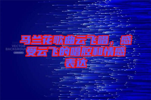 馬蘭花歌曲云飛唱，感受云飛的唱腔和情感表達