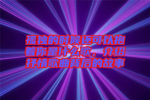 孤獨(dú)的時(shí)候還可以抱著你是什么歌，介紹抒情歌曲背后的故事