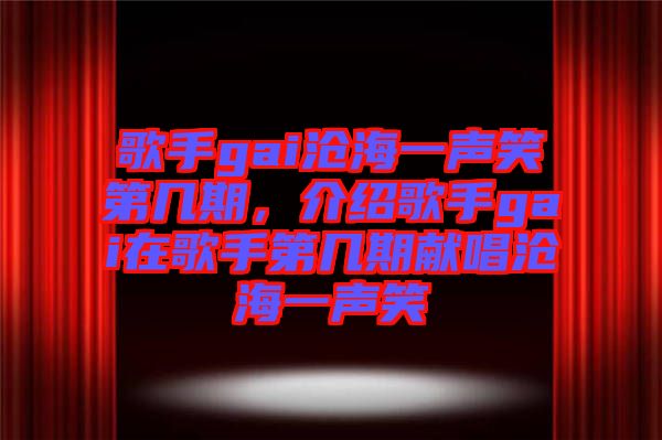 歌手gai滄海一聲笑第幾期，介紹歌手gai在歌手第幾期獻唱滄海一聲笑