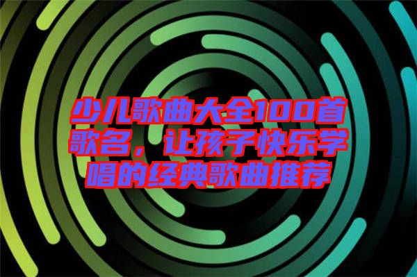 少兒歌曲大全100首歌名，讓孩子快樂學唱的經典歌曲推薦