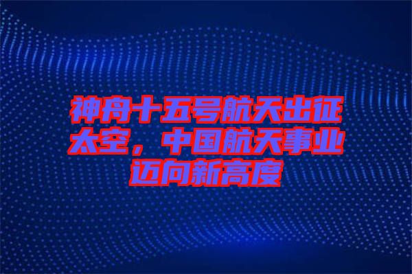 神舟十五號航天出征太空，中國航天事業(yè)邁向新高度