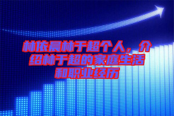 林依晨林于超個人，介紹林于超的家庭生活和職業(yè)經(jīng)歷