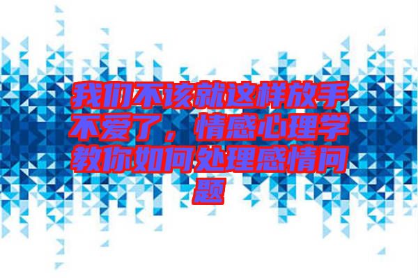 我們不該就這樣放手不愛了，情感心理學教你如何處理感情問題