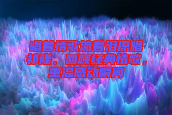唱著情歌流著淚原唱祁隆，回顧經(jīng)典情歌，重溫感動瞬間