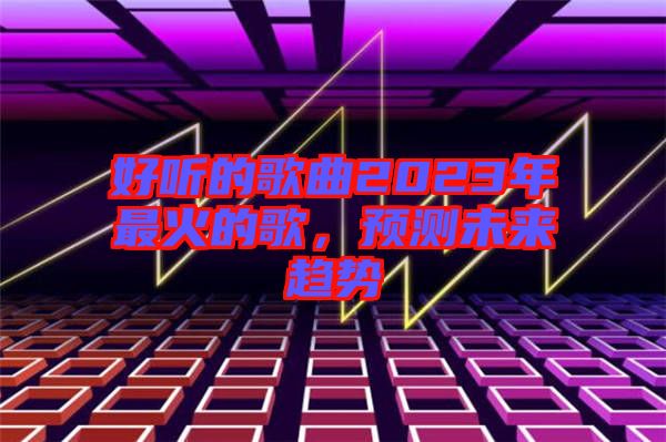 好聽(tīng)的歌曲2023年最火的歌，預(yù)測(cè)未來(lái)趨勢(shì)