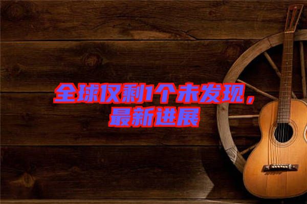 全球僅剩1個未發(fā)現(xiàn)，最新進展