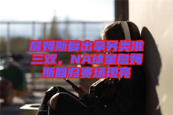 詹姆斯復(fù)出拿另類準(zhǔn)三雙，NA球星詹姆斯回歸賽場(chǎng)現(xiàn)亮