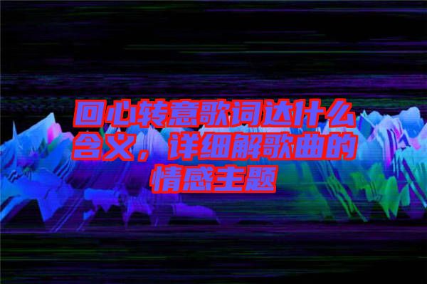 回心轉(zhuǎn)意歌詞達(dá)什么含義，詳細(xì)解歌曲的情感主題