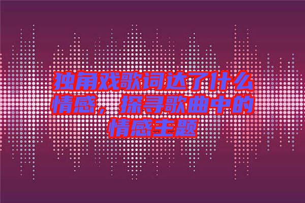 獨角戲歌詞達了什么情感，探尋歌曲中的情感主題