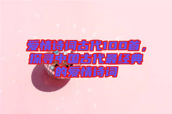愛情詩(shī)詞古代100首，探尋中國(guó)古代最經(jīng)典的愛情詩(shī)詞