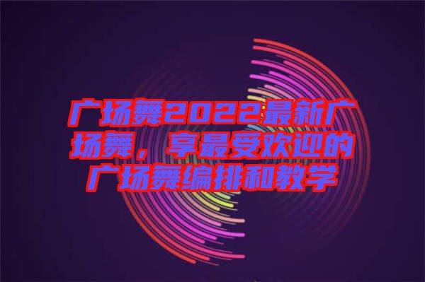 廣場舞2022最新廣場舞，享最受歡迎的廣場舞編排和教學(xué)