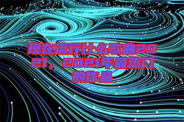 現(xiàn)在流行什么歌曲2021，2021年最熱門的作品