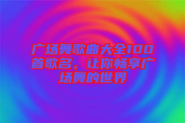 廣場舞歌曲大全100首歌名，讓你暢享廣場舞的世界