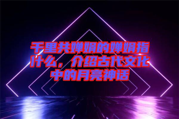 千里共嬋娟的嬋娟指什么，介紹古代文化中的月亮神話