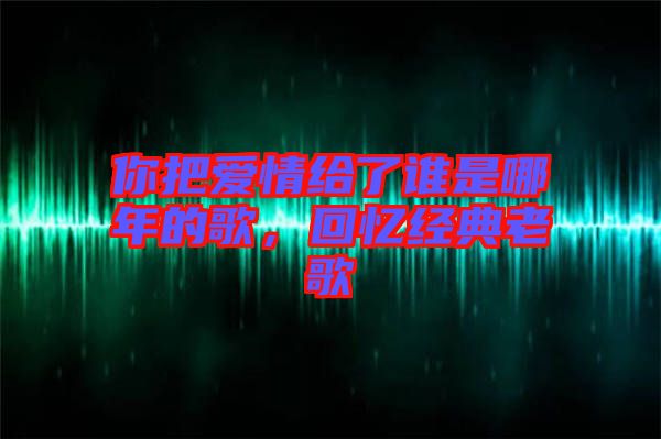 你把愛情給了誰是哪年的歌，回憶經(jīng)典老歌