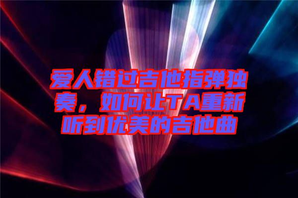 愛人錯過吉他指彈獨奏，如何讓TA重新聽到優(yōu)美的吉他曲