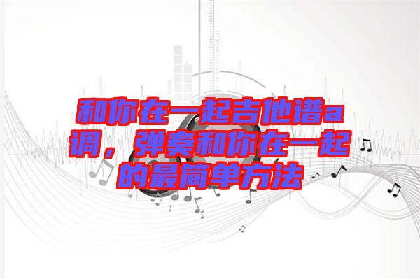 和你在一起吉他譜a調(diào)，彈奏和你在一起的最簡(jiǎn)單方法