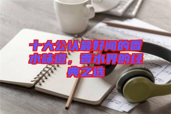 十大公認(rèn)最好聞的香水味道，香水界的經(jīng)典之選