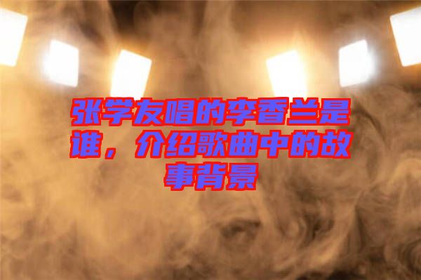 張學(xué)友唱的李香蘭是誰，介紹歌曲中的故事背景