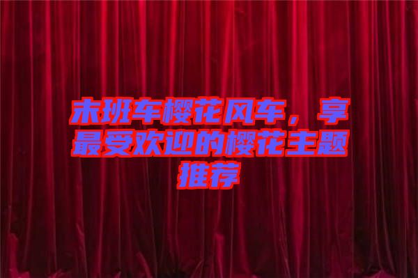 末班車櫻花風(fēng)車，享最受歡迎的櫻花主題推薦