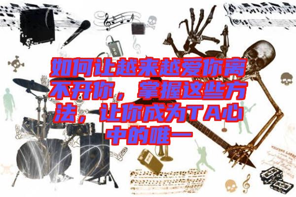 如何讓越來越愛你離不開你，掌握這些方法，讓你成為TA心中的唯一
