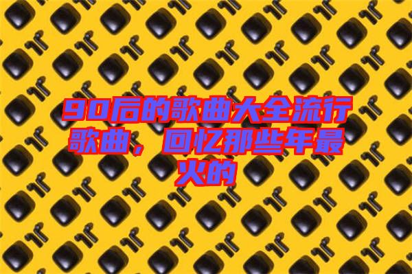 90后的歌曲大全流行歌曲，回憶那些年最火的
