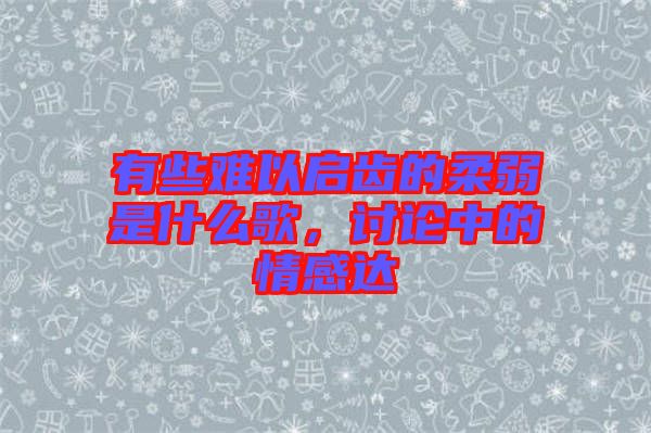 有些難以啟齒的柔弱是什么歌，討論中的情感達