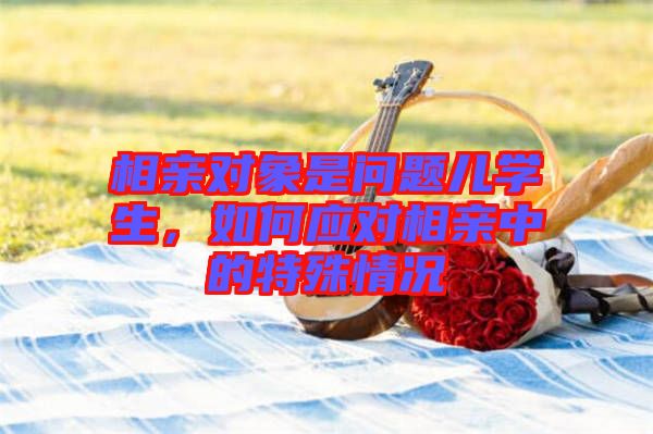 相親對象是問題兒學生，如何應對相親中的特殊情況