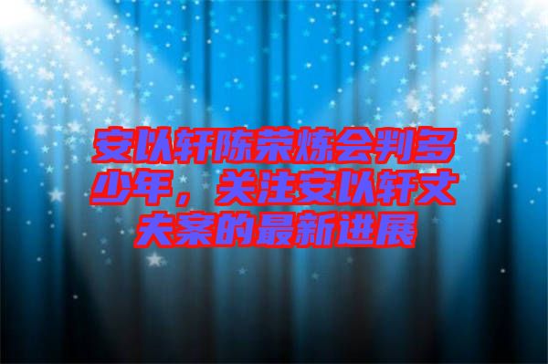 安以軒陳榮煉會判多少年，關注安以軒丈夫案的最新進展