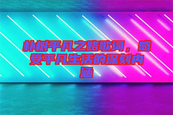 樸樹平凡之路歌詞，感受平凡生活的深刻內涵