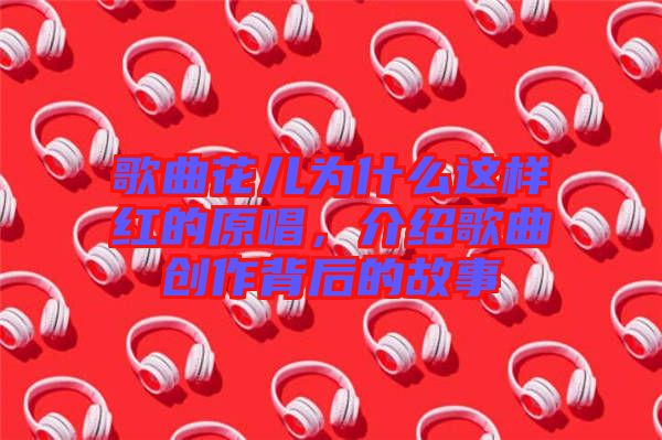 歌曲花兒為什么這樣紅的原唱，介紹歌曲創(chuàng)作背后的故事