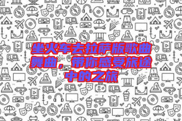 坐火車去拉薩版歌曲舞曲，帶你感受旅途中的之旅