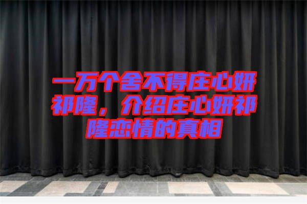 一萬個(gè)舍不得莊心妍祁隆，介紹莊心妍祁隆戀情的真相