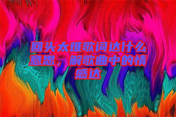 回頭太難歌詞達(dá)什么意思，解歌曲中的情感達(dá)