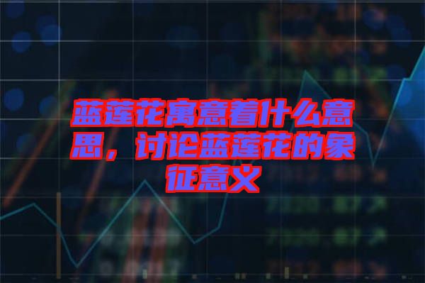 藍(lán)蓮花寓意著什么意思，討論藍(lán)蓮花的象征意義