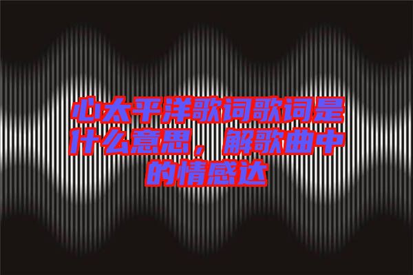 心太平洋歌詞歌詞是什么意思，解歌曲中的情感達(dá)