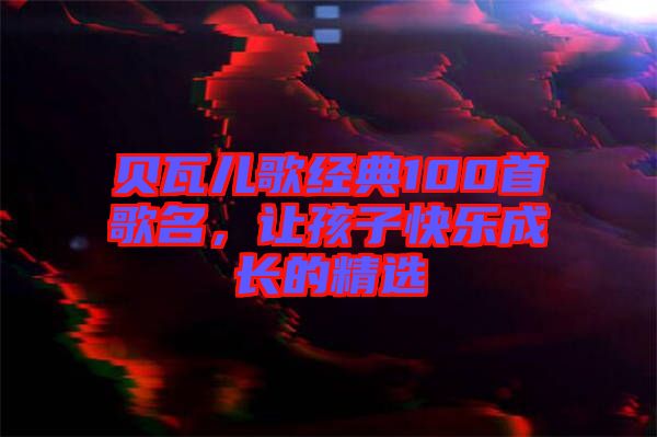 貝瓦兒歌經(jīng)典100首歌名，讓孩子快樂成長(zhǎng)的精選
