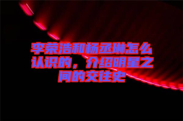 李榮浩和楊丞琳怎么認(rèn)識(shí)的，介紹明星之間的交往史