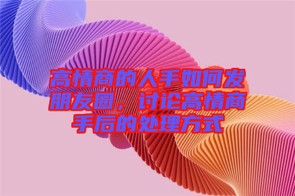 高情商的人手如何發(fā)朋友圈，討論高情商手后的處理方式