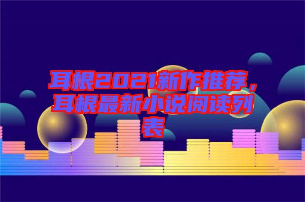 耳根2021新作推薦，耳根最新小說閱讀列表
