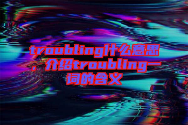 troubling什么意思，介紹troubling一詞的含義